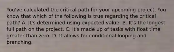 You've calculated the critical path for your upcoming project. You know that which of the following is true regarding the critical path? A. It's determined using expected value. B. It's the longest full path on the project. C. It's made up of tasks with float time greater than zero. D. It allows for conditional looping and branching.