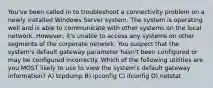 You've been called in to troubleshoot a connectivity problem on a newly installed Windows Server system. The system is operating well and is able to communicate with other systems on the local network. However, it's unable to access any systems on other segments of the corporate network. You suspect that the system's default gateway parameter hasn't been configured or may be configured incorrectly. Which of the following utilities are you MOST likely to use to view the system's default gateway information? A) tcpdump B) ipconfig C) ifconfig D) netstat