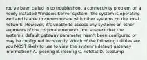 You've been called in to troubleshoot a connectivity problem on a newly installed Windows Server system. The system is operating well and is able to communicate with other systems on the local network. However, it's unable to access any systems on other segments of the corporate network. You suspect that the system's default gateway parameter hasn't been configured or may be configured incorrectly. Which of the following utilities are you MOST likely to use to view the system's default gateway information? A. ipconfig B. ifconfig C. netstat D. tcpdump