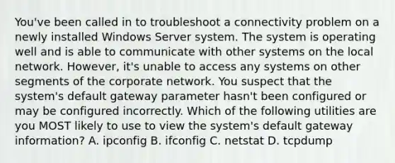 You've been called in to troubleshoot a connectivity problem on a newly installed Windows Server system. The system is operating well and is able to communicate with other systems on the local network. However, it's unable to access any systems on other segments of the corporate network. You suspect that the system's default gateway parameter hasn't been configured or may be configured incorrectly. Which of the following utilities are you MOST likely to use to view the system's default gateway information? A. ipconfig B. ifconfig C. netstat D. tcpdump