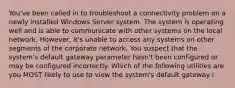 You've been called in to troubleshoot a connectivity problem on a newly installed Windows Server system. The system is operating well and is able to communicate with other systems on the local network. However, it's unable to access any systems on other segments of the corporate network. You suspect that the system's default gateway parameter hasn't been configured or may be configured incorrectly. Which of the following utilities are you MOST likely to use to view the system's default gateway i