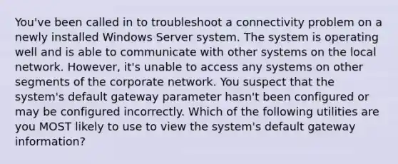 You've been called in to troubleshoot a connectivity problem on a newly installed Windows Server system. The system is operating well and is able to communicate with other systems on the local network. However, it's unable to access any systems on other segments of the corporate network. You suspect that the system's default gateway parameter hasn't been configured or may be configured incorrectly. Which of the following utilities are you MOST likely to use to view the system's default gateway information?