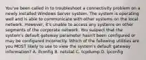 You've been called in to troubleshoot a connectivity problem on a newly installed Windows Server system. The system is operating well and is able to communicate with other systems on the local network. However, it's unable to access any systems on other segments of the corporate network. You suspect that the system's default gateway parameter hasn't been configured or may be configured incorrectly. Which of the following utilities are you MOST likely to use to view the system's default gateway information? A. ifconfig B. netstat C. tcpdump D. ipconfig