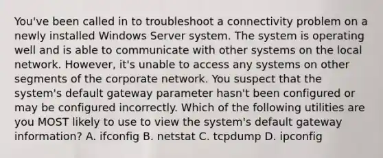 You've been called in to troubleshoot a connectivity problem on a newly installed Windows Server system. The system is operating well and is able to communicate with other systems on the local network. However, it's unable to access any systems on other segments of the corporate network. You suspect that the system's default gateway parameter hasn't been configured or may be configured incorrectly. Which of the following utilities are you MOST likely to use to view the system's default gateway information? A. ifconfig B. netstat C. tcpdump D. ipconfig