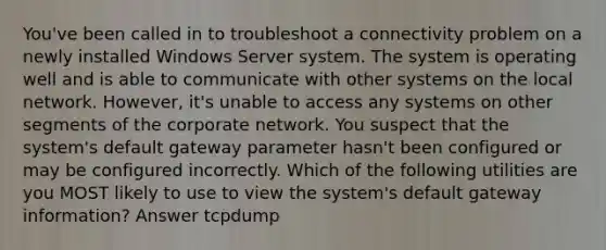 You've been called in to troubleshoot a connectivity problem on a newly installed Windows Server system. The system is operating well and is able to communicate with other systems on the local network. However, it's unable to access any systems on other segments of the corporate network. You suspect that the system's default gateway parameter hasn't been configured or may be configured incorrectly. Which of the following utilities are you MOST likely to use to view the system's default gateway information? Answer tcpdump