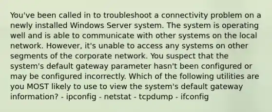 You've been called in to troubleshoot a connectivity problem on a newly installed Windows Server system. The system is operating well and is able to communicate with other systems on the local network. However, it's unable to access any systems on other segments of the corporate network. You suspect that the system's default gateway parameter hasn't been configured or may be configured incorrectly. Which of the following utilities are you MOST likely to use to view the system's default gateway information? - ipconfig - netstat - tcpdump - ifconfig