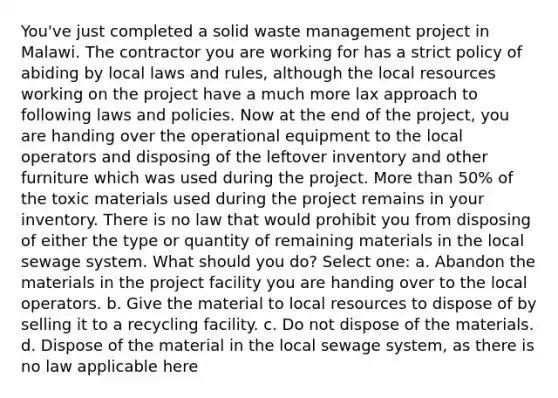 You've just completed a solid waste management project in Malawi. The contractor you are working for has a strict policy of abiding by local laws and rules, although the local resources working on the project have a much more lax approach to following laws and policies. Now at the end of the project, you are handing over the operational equipment to the local operators and disposing of the leftover inventory and other furniture which was used during the project. More than 50% of the toxic materials used during the project remains in your inventory. There is no law that would prohibit you from disposing of either the type or quantity of remaining materials in the local sewage system. What should you do? Select one: a. Abandon the materials in the project facility you are handing over to the local operators. b. Give the material to local resources to dispose of by selling it to a recycling facility. c. Do not dispose of the materials. d. Dispose of the material in the local sewage system, as there is no law applicable here