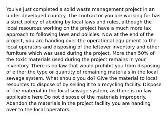 You've just completed a solid waste management project in an under-developed country. The contractor you are working for has a strict policy of abiding by local laws and rules, although the local resources working on the project have a much more lax approach to following laws and policies. Now at the end of the project, you are handing over the operational equipment to the local operators and disposing of the leftover inventory and other furniture which was used during the project. More than 50% of the toxic materials used during the project remains in your inventory. There is no law that would prohibit you from disposing of either the type or quantity of remaining materials in the local sewage system. What should you do? Give the material to local resources to dispose of by selling it to a recycling facility. Dispose of the material in the local sewage system, as there is no law applicable here Do not dispose of the materials improperly. Abandon the materials in the project facility you are handing over to the local operators.