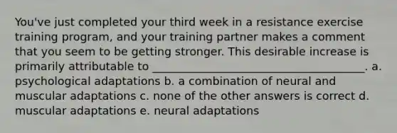 You've just completed your third week in a resistance exercise training program, and your training partner makes a comment that you seem to be getting stronger. This desirable increase is primarily attributable to ______________________________________. a. psychological adaptations b. a combination of neural and muscular adaptations c. none of the other answers is correct d. muscular adaptations e. neural adaptations