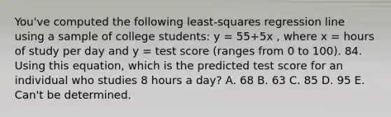 You've computed the following least-squares regression line using a sample of college students: y = 55+5x , where x = hours of study per day and y = test score (ranges from 0 to 100). 84. Using this equation, which is the predicted test score for an individual who studies 8 hours a day? A. 68 В. 63 С. 85 D. 95 E. Can't be determined.