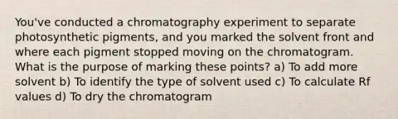 You've conducted a chromatography experiment to separate photosynthetic pigments, and you marked the solvent front and where each pigment stopped moving on the chromatogram. What is the purpose of marking these points? a) To add more solvent b) To identify the type of solvent used c) To calculate Rf values d) To dry the chromatogram