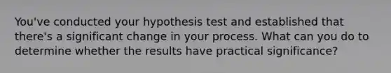 You've conducted your hypothesis test and established that there's a significant change in your process. What can you do to determine whether the results have practical significance?