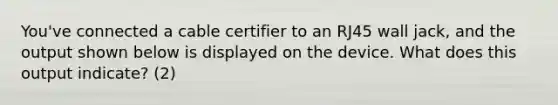 You've connected a cable certifier to an RJ45 wall jack, and the output shown below is displayed on the device. What does this output indicate? (2)