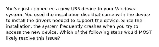 You've just connected a new USB device to your Windows system. You used the installation disc that came with the device to install the drivers needed to support the device. Since the installation, the system frequently crashes when you try to access the new device. Which of the following steps would MOST likely resolve this issue?