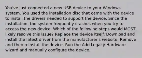 You've just connected a new USB device to your Windows system. You used the installation disc that came with the device to install the drivers needed to support the device. Since the installation, the system frequently crashes when you try to access the new device. Which of the following steps would MOST likely resolve this issue? Replace the device itself. Download and install the latest driver from the manufacturer's website. Remove and then reinstall the device. Run the Add Legacy Hardware wizard and manually configure the device.