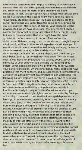 After you've considered the range and variety of psychological disturbances that can afflict people, you may begin to feel that you suffer from one (or more) of the problems we have discussed. In fact, this perception has a name: medical student's disease. Although in this case it might more aptly be labeled "psychology student's disease," the basic symptoms are the same: feeling that you suffer from the same sorts of problems you are studying. Most often, of course, your concerns will be unwarranted. As we have discussed, the differences between normal and abnormal behavior are often so fuzzy that it is easy to jump to the conclusion that you might have the same symptoms that are involved in serious forms of mental disturbance. Before coming to such a conclusion, though, keep in mind that from time to time we all experience a wide range of emotions, and it is not unusual to feel deeply unhappy, fantasize about bizarre situations, or feel anxiety about life's circumstances. It is the persistence, depth, and consistency of such behavior that set normal reactions apart from abnormal ones. If you have not previously had serious doubts about the normality of your behavior, it is unlikely that reading about others' psychological disorders will prompt you to re-evaluate your earlier conclusion. On the other hand, many people do have problems that merit concern, and in such cases, it is important to consider the possibility that professional help is warranted. The following list of symptoms can serve as a guideline to help you determine whether outside intervention might be useful (Engler & Goleman, 1992): Long-term feelings of distress that interfere with your sense of well-being, competence, and ability to function effectively in daily activities Occasions in which you experience overwhelmingly high stress accompanied by feelings of inability to cope with the situation Prolonged depression or feelings of hopelessness, especially when they do not have any clear cause (such as the death of someone close) Withdrawal from other people Thoughts of inflicting harm on oneself or suicide A chronic physical problem for which no physical cause can be determined A fear or phobia that prevents you from engaging in everyday activities Feelings that other people are out to get you or are talking about and plotting against you Inability to interact effectively with others, preventing the development of friendships and loving relationships This list offers a rough set of guidelines for determining when the normal problems of everyday living have escalated beyond your ability to deal with them by yourself. In such situations, the least reasonable approach would be to pore over the psychological disorders we have discussed in an attempt at self-diagnosis. A more reasonable strategy is to consider seeking professional help.