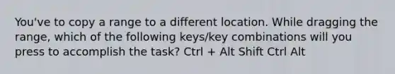 You've to copy a range to a different location. While dragging the range, which of the following keys/key combinations will you press to accomplish the task? Ctrl + Alt Shift Ctrl Alt