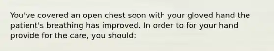 You've covered an open chest soon with your gloved hand the patient's breathing has improved. In order to for your hand provide for the care, you should: