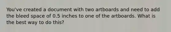 You've created a document with two artboards and need to add the bleed space of 0.5 inches to one of the artboards. What is the best way to do this?