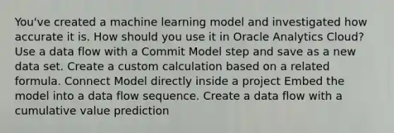 You've created a machine learning model and investigated how accurate it is. How should you use it in Oracle Analytics Cloud? Use a data flow with a Commit Model step and save as a new data set. Create a custom calculation based on a related formula. Connect Model directly inside a project Embed the model into a data flow sequence. Create a data flow with a cumulative value prediction