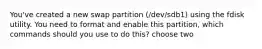 You've created a new swap partition (/dev/sdb1) using the fdisk utility. You need to format and enable this partition, which commands should you use to do this? choose two