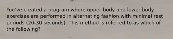 You've created a program where upper body and lower body exercises are performed in alternating fashion with minimal rest periods (20-30 seconds). This method is referred to as which of the following?
