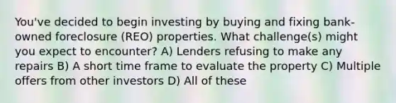 You've decided to begin investing by buying and fixing bank-owned foreclosure (REO) properties. What challenge(s) might you expect to encounter? A) Lenders refusing to make any repairs B) A short time frame to evaluate the property C) Multiple offers from other investors D) All of these