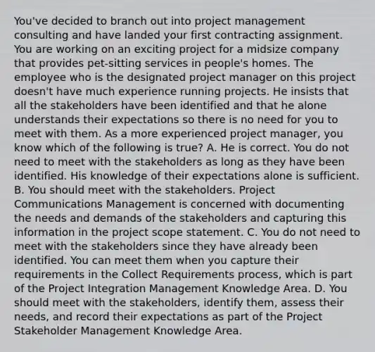 You've decided to branch out into project management consulting and have landed your first contracting assignment. You are working on an exciting project for a midsize company that provides pet-sitting services in people's homes. The employee who is the designated project manager on this project doesn't have much experience running projects. He insists that all the stakeholders have been identified and that he alone understands their expectations so there is no need for you to meet with them. As a more experienced project manager, you know which of the following is true? A. He is correct. You do not need to meet with the stakeholders as long as they have been identified. His knowledge of their expectations alone is sufficient. B. You should meet with the stakeholders. Project Communications Management is concerned with documenting the needs and demands of the stakeholders and capturing this information in the project scope statement. C. You do not need to meet with the stakeholders since they have already been identified. You can meet them when you capture their requirements in the Collect Requirements process, which is part of the Project Integration Management Knowledge Area. D. You should meet with the stakeholders, identify them, assess their needs, and record their expectations as part of the Project Stakeholder Management Knowledge Area.