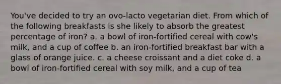 You've decided to try an ovo-lacto vegetarian diet. From which of the following breakfasts is she likely to absorb the greatest percentage of iron? a. a bowl of iron-fortified cereal with cow's milk, and a cup of coffee b. an iron-fortified breakfast bar with a glass of orange juice. c. a cheese croissant and a diet coke d. a bowl of iron-fortified cereal with soy milk, and a cup of tea