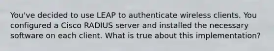 You've decided to use LEAP to authenticate wireless clients. You configured a Cisco RADIUS server and installed the necessary software on each client. What is true about this implementation?