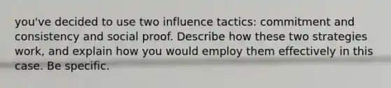 you've decided to use two influence tactics: commitment and consistency and social proof. Describe how these two strategies work, and explain how you would employ them effectively in this case. Be specific.