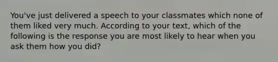 You've just delivered a speech to your classmates which none of them liked very much. According to your text, which of the following is the response you are most likely to hear when you ask them how you did?