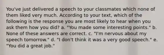 You've just delivered a speech to your classmates which none of them liked very much. According to your text, which of the following is the response you are most likely to hear when you ask them how you did? a. "You made some interesting points." b. None of these answers are correct. c. "I'm nervous about my speech tomorrow." d. "I don't think it was a very good speech." e. "You did a great job."