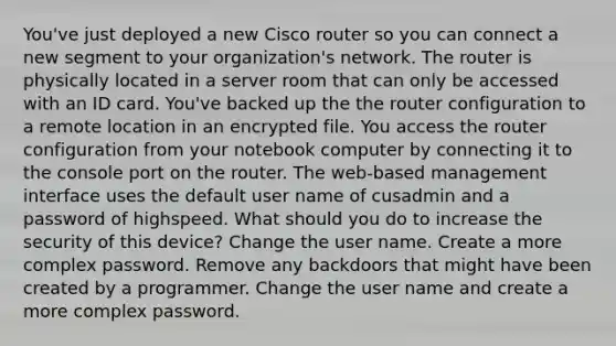 You've just deployed a new Cisco router so you can connect a new segment to your organization's network. The router is physically located in a server room that can only be accessed with an ID card. You've backed up the the router configuration to a remote location in an encrypted file. You access the router configuration from your notebook computer by connecting it to the console port on the router. The web-based management interface uses the default user name of cusadmin and a password of highspeed. What should you do to increase the security of this device? Change the user name. Create a more complex password. Remove any backdoors that might have been created by a programmer. Change the user name and create a more complex password.