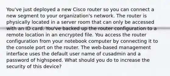 You've just deployed a new Cisco router so you can connect a new segment to your organization's network. The router is physically located in a server room that can only be accessed with an ID card. You've backed up the router configuration to a remote location in an encrypted file. You access the router configuration from your notebook computer by connecting it to the console port on the router. The web-based management interface uses the default user name of cusadmin and a password of highspeed. What should you do to increase the security of this device?