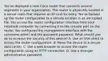 You've deployed a new Cisco router that connects several segments in your organization. The router is physically located in a server room that requires an ID card for entry. You've backed up the router configuration to a remote location in an encrypted file. You access the router configuration interface from your notebook computer by connecting it to the console port on the router. You configured the management interface with the username admin and the password password. What should you do to increase the security of this device? A. Use an SSH client to access the router configuration. B. Move the device to a secure data center. C. Use a web browser to access the router configuration using an HTTP connection. D. Use a stronger administrative password.