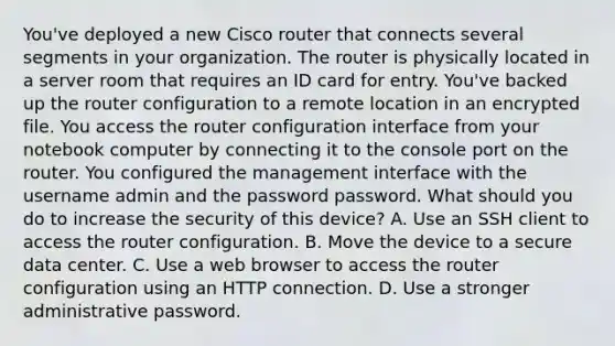 You've deployed a new Cisco router that connects several segments in your organization. The router is physically located in a server room that requires an ID card for entry. You've backed up the router configuration to a remote location in an encrypted file. You access the router configuration interface from your notebook computer by connecting it to the console port on the router. You configured the management interface with the username admin and the password password. What should you do to increase the security of this device? A. Use an SSH client to access the router configuration. B. Move the device to a secure data center. C. Use a web browser to access the router configuration using an HTTP connection. D. Use a stronger administrative password.