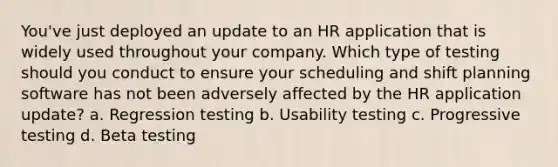 You've just deployed an update to an HR application that is widely used throughout your company. Which type of testing should you conduct to ensure your scheduling and shift planning software has not been adversely affected by the HR application update? a. Regression testing b. Usability testing c. Progressive testing d. Beta testing