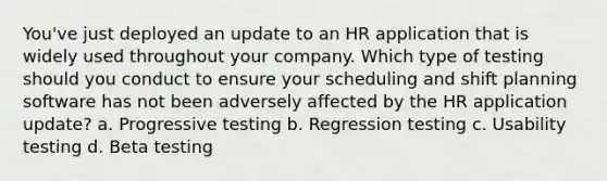 You've just deployed an update to an HR application that is widely used throughout your company. Which type of testing should you conduct to ensure your scheduling and shift planning software has not been adversely affected by the HR application update? a. Progressive testing b. Regression testing c. Usability testing d. Beta testing