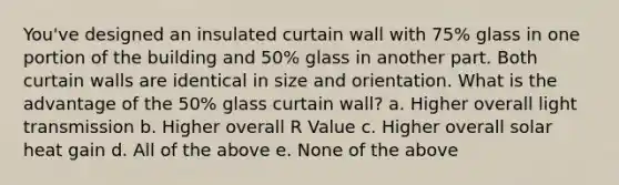 You've designed an insulated curtain wall with 75% glass in one portion of the building and 50% glass in another part. Both curtain walls are identical in size and orientation. What is the advantage of the 50% glass curtain wall? a. Higher overall light transmission b. Higher overall R Value c. Higher overall solar heat gain d. All of the above e. None of the above