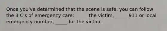 Once you've determined that the scene is safe, you can follow the 3 C's of emergency care: _____ the victim, _____ 911 or local emergency number, _____ for the victim.