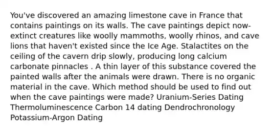 You've discovered an amazing limestone cave in France that contains paintings on its walls. The cave paintings depict now-extinct creatures like woolly mammoths, woolly rhinos, and cave lions that haven't existed since the Ice Age. Stalactites on the ceiling of the cavern drip slowly, producing long calcium carbonate pinnacles . A thin layer of this substance covered the painted walls after the animals were drawn. There is no organic material in the cave. Which method should be used to find out when the cave paintings were made? Uranium-Series Dating Thermoluminescence Carbon 14 dating Dendrochronology Potassium-Argon Dating