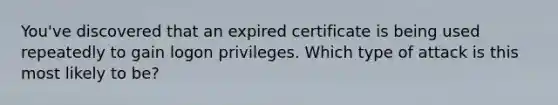 You've discovered that an expired certificate is being used repeatedly to gain logon privileges. Which type of attack is this most likely to be?