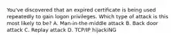 You've discovered that an expired certificate is being used repeatedly to gain logon privileges. Which type of attack is this most likely to be? A. Man-in-the-middle attack B. Back door attack C. Replay attack D. TCP/IP hijackiNG