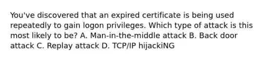 You've discovered that an expired certificate is being used repeatedly to gain logon privileges. Which type of attack is this most likely to be? A. Man-in-the-middle attack B. Back door attack C. Replay attack D. TCP/IP hijackiNG