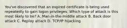 You've discovered that an expired certificate is being used repeatedly to gain logon privileges. Which type of attack is this most likely to be? A. Man-in-the-middle attack B. Back door attack C. Replay attack D. TCP/IP hijacking