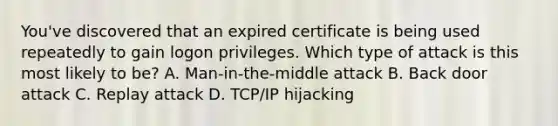 You've discovered that an expired certificate is being used repeatedly to gain logon privileges. Which type of attack is this most likely to be? A. Man-in-the-middle attack B. Back door attack C. Replay attack D. TCP/IP hijacking