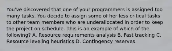 You've discovered that one of your programmers is assigned too many tasks. You decide to assign some of her less critical tasks to other team members who are underallocated in order to keep the project on schedule. This is an example of which of the following? A. Resource requirements analysis B. Fast tracking C. Resource leveling heuristics D. Contingency reserves