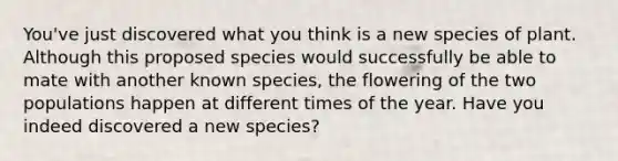 You've just discovered what you think is a new species of plant. Although this proposed species would successfully be able to mate with another known species, the flowering of the two populations happen at different times of the year. Have you indeed discovered a new species?