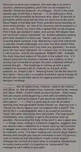 Once you've done your research, the next step is to write a succinct, attention-grabbing pitch that can be emailed to a reporter, broadcast producer, or a blogger. - Email is the most popular way of pitching a reporter. ----> According to a 2014 survey of 500 journalists by Business Wire, about 70 percent of journalists prefer email pitches that are short and to the point. David Pogue of the New York Times provides some examples of short email pitches : ex. One of his favorites, which resulted in a story, was "David, my client sells a laptop that can be dropped from 6 feet, get dunked in water, and survive 300-degree heat. Let me know if you're interested." ex. Another attention-getting pitch that resulted in a story was, "David, I see you've been covering digital cameras a lot. Wondering if you'd be interested in one that shoots underwater and costs less than 100? Press release below. Contact me if you have any questions." An email pitch has four basic elements: (1) a subject line, (2) the body, (3) a call to action, and (4) the signature. SUBJECT LINE - Probably the most important aspect of the pitch is the subject line. - If it doesn't generate the receiver's interest and curiosity as they quickly scan hundreds of emails, the pitch is deleted without a second thought. - The challenge of coming up with a good subject line requires a lot of creativity on the part of the publicist. ex. Subject Line = "Wearing Prada Can Be the Devil for Your Spine." Story Line = a hospital involved in spinal therapy for women who injured their spines by lugging around ever-larger designer handbags ___________________________________________________________________________ - Not all subject lines, however, need to be creative and clever. ex. Not all subject lines, however, need to be creative and clever. BODY - A pitch needs an enticing lead. - That means that you should avoid beginning a pitch with something trite, such as "I'm writing to inquire if you would be interested in a story about?..." Fraser Seitel, writing in O'Dwyer's magazine, suggests that you should make a reference to a recent story by the journalist or blogger and relate it to the subject of your pitch. -You might, for example, write, "I've been reading your stories about organic farming and thought you may be interested in how XYZ grocery chair is certifying that the produce it sells is truly organic." - Although the content of a pitch letter is somewhat standardized for every media outlet, it's important to "personalize" the message to each editor or journalist.